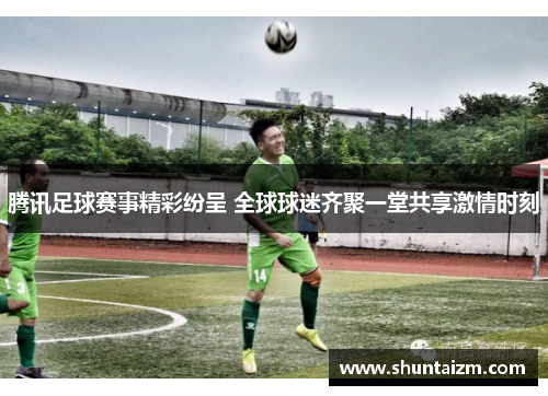 腾讯足球赛事精彩纷呈 全球球迷齐聚一堂共享激情时刻