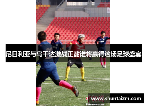 尼日利亚与乌干达激战正酣谁将赢得这场足球盛宴
